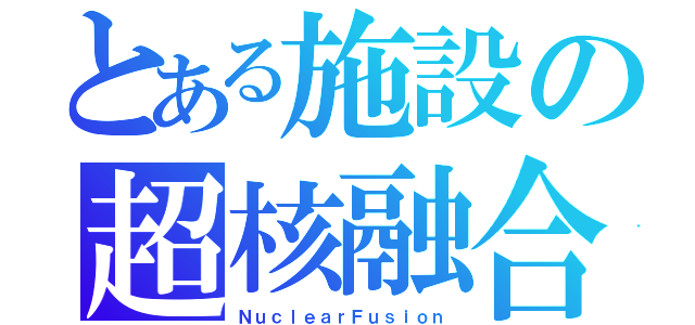 とある施設の超核融合（ＮｕｃｌｅａｒＦｕｓｉｏｎ）