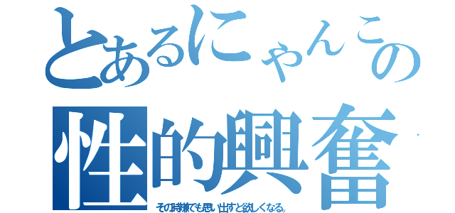 とあるにゃんこの性的興奮（その時嫌でも思い出すと欲しくなる。）