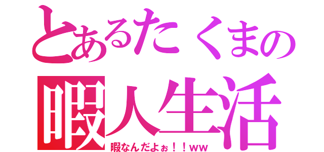 とあるたくまの暇人生活（暇なんだよぉ！！ｗｗ）