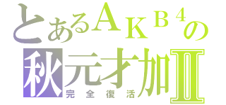 とあるＡＫＢ４８の秋元才加Ⅱ（完全復活）