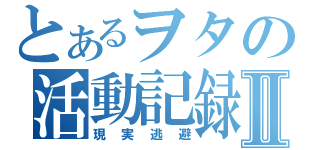 とあるヲタの活動記録Ⅱ（現実逃避）