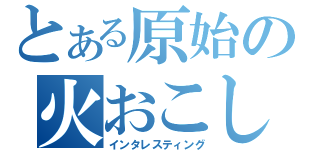 とある原始の火おこし（インタレスティング）