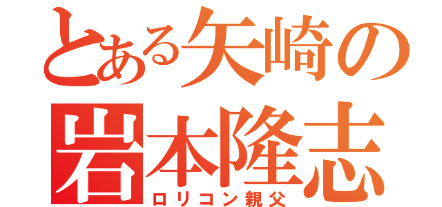 とある矢崎の岩本隆志（ロリコン親父）