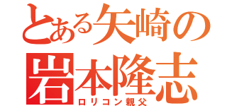 とある矢崎の岩本隆志（ロリコン親父）