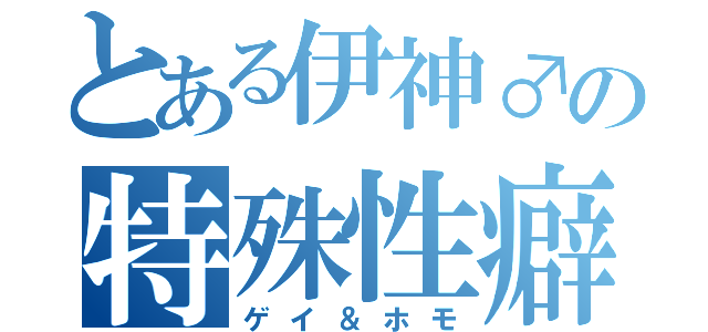 とある伊神♂の特殊性癖（ゲイ＆ホモ）