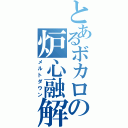 とあるボカロの炉心融解（メルトダウン）