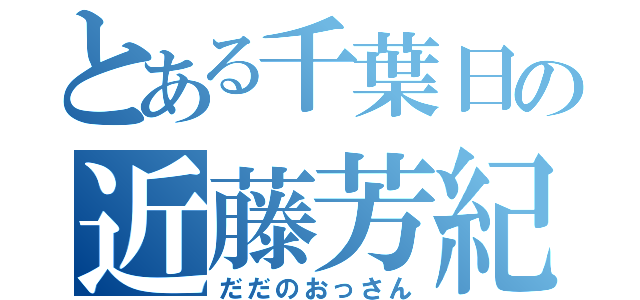 とある千葉日の近藤芳紀（だだのおっさん）