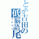 とある吉田の低脳語尾（たかちん）