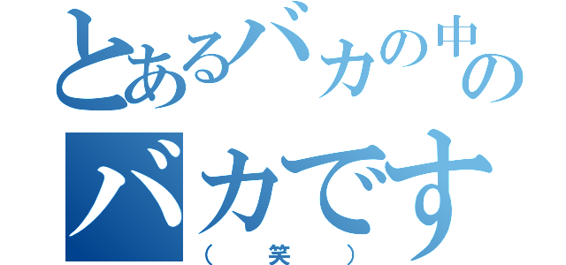 とあるバカの中のバカです（（笑））