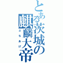 とある茨城の麒麟大帝國（ぶちあげ）