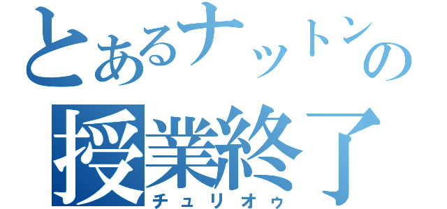 とあるナットンの授業終了（チュリオゥ）