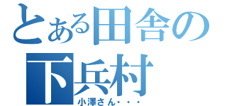 とある田舎の下兵村（小澤さん・・・）