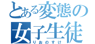 とある変態の女子生徒（りおのすけ）