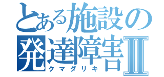 とある施設の発達障害Ⅱ（クマダリキ）