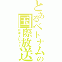 とあるベトナム人似の国際放送（日本人じゃ！）