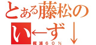 とある藤松のい←ず↓み↑（梶浦６０％）