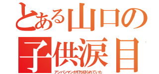 とある山口の子供涙目（アンパンマンが打ち切られていた）