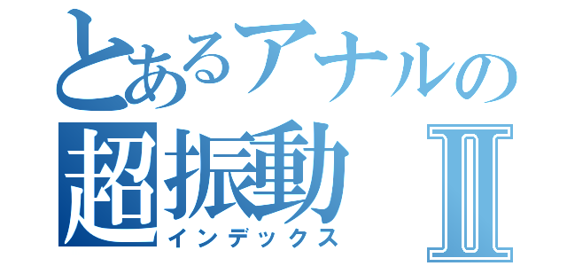 とあるアナルの超振動Ⅱ（インデックス）