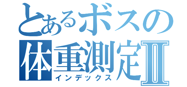 とあるボスの体重測定Ⅱ（インデックス）