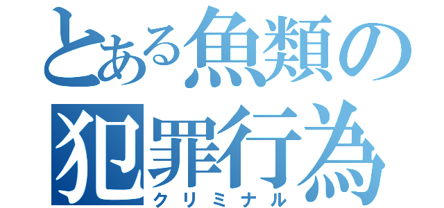 とある魚類の犯罪行為（クリミナル）