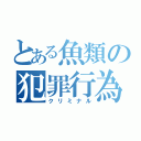 とある魚類の犯罪行為（クリミナル）