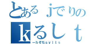 とあるｊでりのｋるしｔこ（ーｈぞちｓｙｌｔぅ）