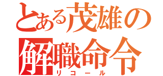 とある茂雄の解職命令（リコール）