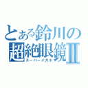 とある鈴川の超絶眼鏡Ⅱ（スーパーメガネ）