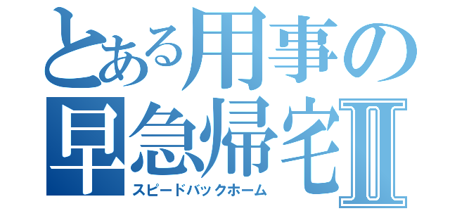 とある用事の早急帰宅Ⅱ（スピードバックホーム）