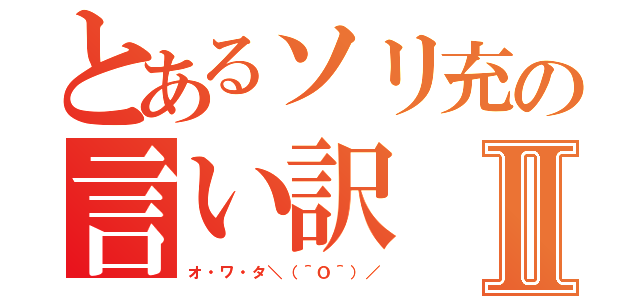 とあるソリ充の言い訳Ⅱ（オ・ワ・タ＼（＾Ｏ＾）／）