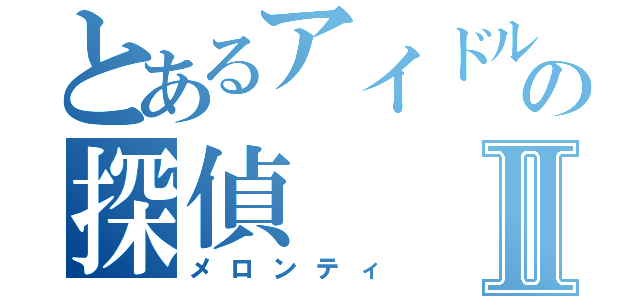 とあるアイドルの探偵Ⅱ（メロンティ）