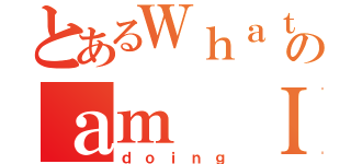 とあるＷｈａｔのａｍ Ｉ（ｄｏｉｎｇ）