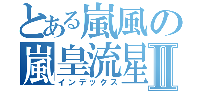 とある嵐風の嵐皇流星Ⅱ（インデックス）