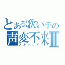 とある歌い手の声変不来Ⅱ（ブルマニア）