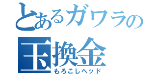 とあるガワラの玉換金（もろこしヘッド）