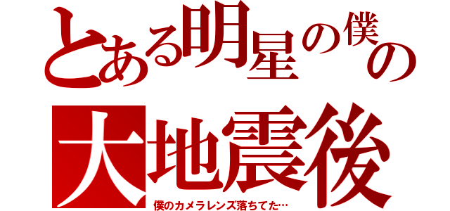 とある明星の僕の大地震後（僕のカメラレンズ落ちてた…）