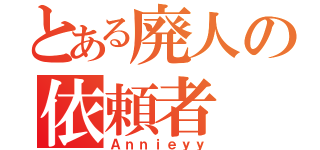 とある廃人の依頼者（Ａｎｎｉｅｙｙ）