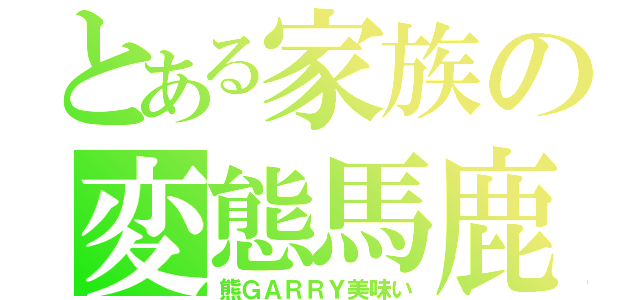 とある家族の変態馬鹿（熊ＧＡＲＲＹ美味い）