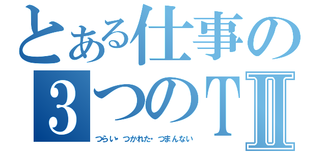 とある仕事の３つのＴⅡ（つらい・つかれた・つまんない）