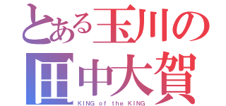 とある玉川の田中大賀（ＫＩＮＧ ｏｆ ｔｈｅ ＫＩＮＧ）