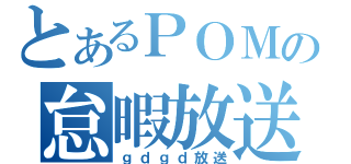 とあるＰＯＭの怠暇放送（ｇｄｇｄ放送）