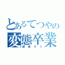 とあるてつやの変態卒業物（頑張ろう）