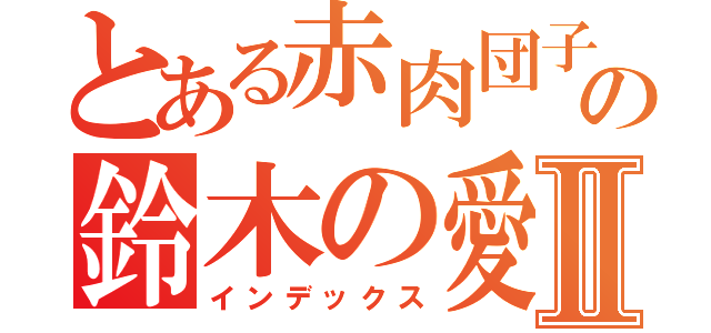 とある赤肉団子の鈴木の愛Ⅱ（インデックス）