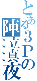 とある３Ｐの陣立真夜（ｗｗｗｗ）