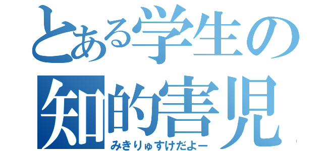 とある学生の知的害児（みきりゅすけだよー）