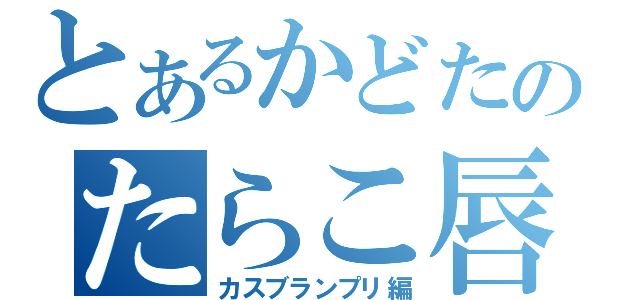 とあるかどたのたらこ唇（カスブランプリ編）