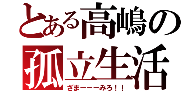 とある高嶋の孤立生活（ざまーーーみろ！！）