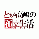 とある高嶋の孤立生活（ざまーーーみろ！！）