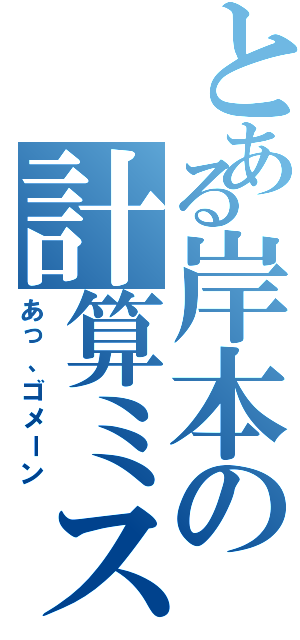 とある岸本の計算ミス（あっ、ゴメーン）