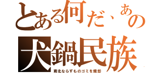 とある何だ、あの犬鍋民族（南北ならずものゴミを焼却）